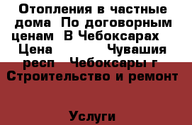 Отопления в частные дома. По договорным ценам  В Чебоксарах. › Цена ­ 5 000 - Чувашия респ., Чебоксары г. Строительство и ремонт » Услуги   